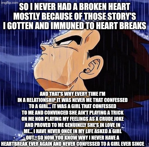 Vegeta in the rain | SO I NEVER HAD A BROKEN HEART MOSTLY BECAUSE OF THOSE STORY'S I GOTTEN AND IMMUNED TO HEART BREAKS; AND THAT'S WHY EVERY TIME I'M IN A RELATIONSHIP IT WAS NEVER ME THAT CONFESSED TO A GIRL... IT WAS A GIRL THAT CONFESSED TO ME AND CONVINCED SHE AIN'T PLAYING A TRICK ON ME NOR PLAYING MY FEELINGS AS A CRUDE JOKE AND PROVED TO ME GENUINELY SHE'S IN LOVE IN ME... I HAVE NEVER ONCE IN MY LIFE ASKED A GIRL OUT... SO NOW YOU KNOW WHY I NEVER HAVE A HEARTBREAK EVER AGAIN AND NEVER CONFESSED TO A GIRL EVER SINCE | image tagged in vegeta in the rain | made w/ Imgflip meme maker