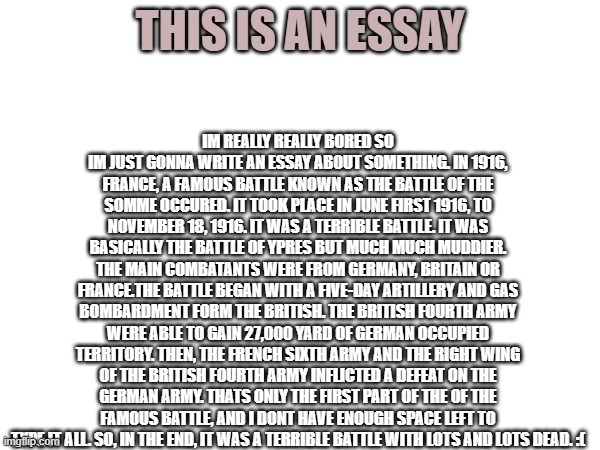 i just wasted a whole lot of time doin this | IM REALLY REALLY BORED SO IM JUST GONNA WRITE AN ESSAY ABOUT SOMETHING. IN 1916, FRANCE, A FAMOUS BATTLE KNOWN AS THE BATTLE OF THE SOMME OCCURED. IT TOOK PLACE IN JUNE FIRST 1916, TO NOVEMBER 18, 1916. IT WAS A TERRIBLE BATTLE. IT WAS BASICALLY THE BATTLE OF YPRES BUT MUCH MUCH MUDDIER. THE MAIN COMBATANTS WERE FROM GERMANY, BRITAIN OR FRANCE.THE BATTLE BEGAN WITH A FIVE-DAY ARTILLERY AND GAS BOMBARDMENT FORM THE BRITISH. THE BRITISH FOURTH ARMY WERE ABLE TO GAIN 27,000 YARD OF GERMAN OCCUPIED TERRITORY. THEN, THE FRENCH SIXTH ARMY AND THE RIGHT WING OF THE BRITISH FOURTH ARMY INFLICTED A DEFEAT ON THE GERMAN ARMY. THATS ONLY THE FIRST PART OF THE OF THE FAMOUS BATTLE, AND I DONT HAVE ENOUGH SPACE LEFT TO TYPE IT ALL. SO, IN THE END, IT WAS A TERRIBLE BATTLE WITH LOTS AND LOTS DEAD. :(; THIS IS AN ESSAY | image tagged in ww1,wth,scam | made w/ Imgflip meme maker
