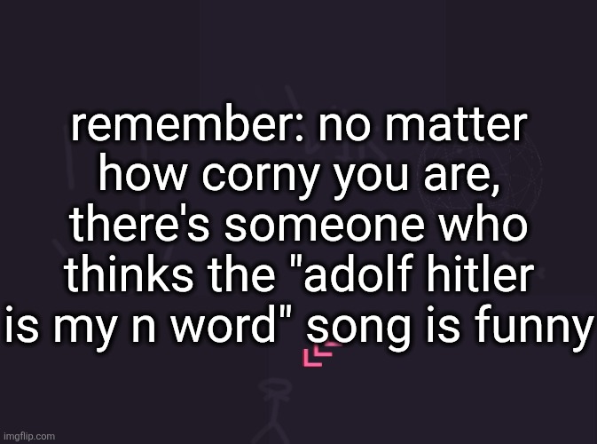 vik's image | remember: no matter how corny you are, there's someone who thinks the "adolf hitler is my n word" song is funny | image tagged in vik's image | made w/ Imgflip meme maker