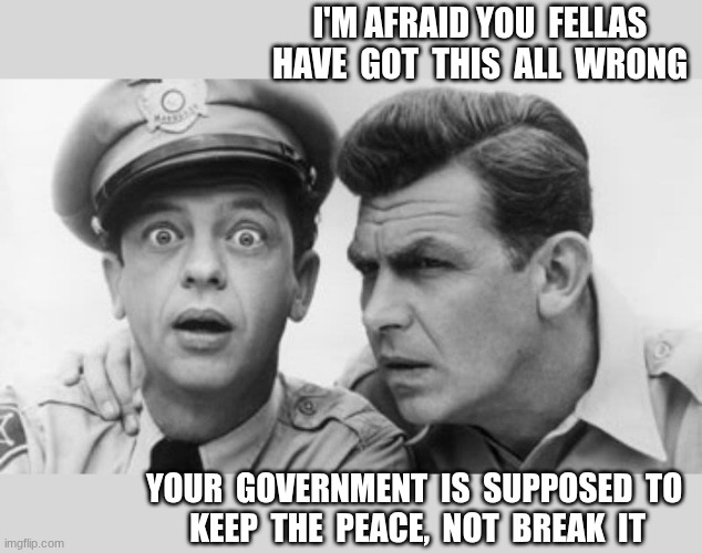 Keep the peace | I'M AFRAID YOU  FELLAS
HAVE  GOT  THIS  ALL  WRONG; YOUR  GOVERNMENT  IS  SUPPOSED  TO 
KEEP  THE  PEACE,  NOT  BREAK  IT | image tagged in andy griffith and barney fife,peace officers | made w/ Imgflip meme maker
