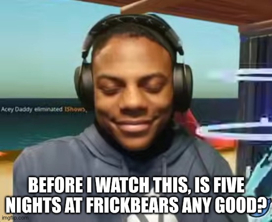 I need to know if I'm going to flash myself with shit or not | BEFORE I WATCH THIS, IS FIVE NIGHTS AT FRICKBEARS ANY GOOD? | image tagged in please speed i need this | made w/ Imgflip meme maker