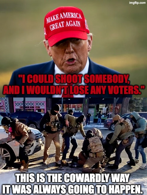I could shoot somebody and I wouldn't lose any voters | "I COULD SHOOT SOMEBODY, AND I WOULDN'T LOSE ANY VOTERS."; THIS IS THE COWARDLY WAY IT WAS ALWAYS GOING TO HAPPEN. | image tagged in trump,donald trump,alex pretti,ice,minnesota,pretti | made w/ Imgflip meme maker