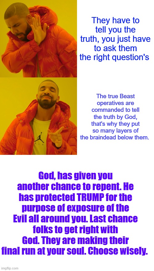 The true evil is many levels above what you see , the top people are never seen, just their puppets. | They have to tell you the truth, you just have to ask them the right question's; The true Beast operatives are commanded to tell the truth by God, that's why they put so many layers of the braindead below them. God, has given you another chance to repent. He has protected TRUMP for the purpose of exposure of the Evil all around you. Last chance folks to get right with God. They are making their final run at your soul. Choose wisely. | image tagged in memes,drake hotline bling,blank white template | made w/ Imgflip meme maker