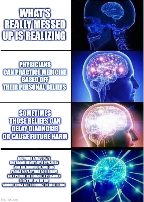 Expanding Brain Meme | WHAT'S REALLY MESSED UP IS REALIZING; PHYSICIANS CAN PRACTICE MEDICINE BASED OFF THEIR PERSONAL BELIEFS; SOMETIMES THOSE BELIEFS CAN DELAY DIAGNOSIS OR CAUSE FUTURE HARM; AND WHEN A VACCINE IS NOT RECOMMENDED BY A PHYSICIAN AND THE INDIVIDUAL SUFFERS FROM A DISEASE THAT COULD HAVE BEEN PREVENTED BECAUSE A PHYSICIAN DIDN'T BELIEVE IN THE VACCINE THOSE ARE GROUNDS FOR NEGLIGENCE | image tagged in memes,expanding brain | made w/ Imgflip meme maker