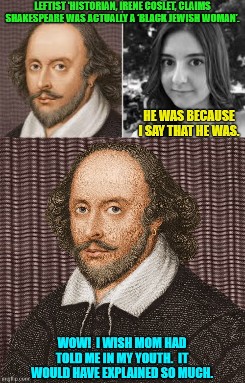 The trouble with our Liberal friends is not that they're ignorant; it's just that they know so much that isn't so -- R. Reagan. | LEFTIST 'HISTORIAN, IRENE COSLET, CLAIMS SHAKESPEARE WAS ACTUALLY A ‘BLACK JEWISH WOMAN’. HE WAS BECAUSE I SAY THAT HE WAS. WOW!  I WISH MOM HAD TOLD ME IN MY YOUTH.  IT WOULD HAVE EXPLAINED SO MUCH. | image tagged in yep | made w/ Imgflip meme maker