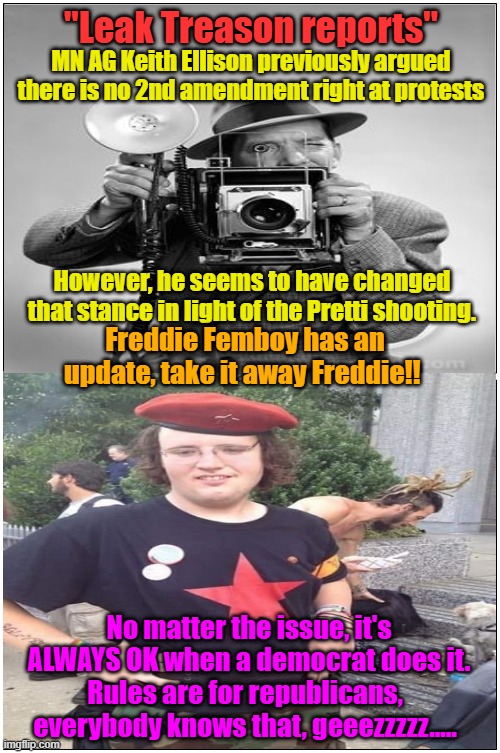 Leak Treason reporting on Pretti shooting | "Leak Treason reports"; MN AG Keith Ellison previously argued there is no 2nd amendment right at protests; However, he seems to have changed that stance in light of the Pretti shooting. Freddie Femboy has an update, take it away Freddie!! No matter the issue, it's ALWAYS OK when a democrat does it. Rules are for republicans, everybody knows that, geeezzzzz..... | image tagged in 1st amendment,journalism,fake news,maga,trump 2028 | made w/ Imgflip meme maker