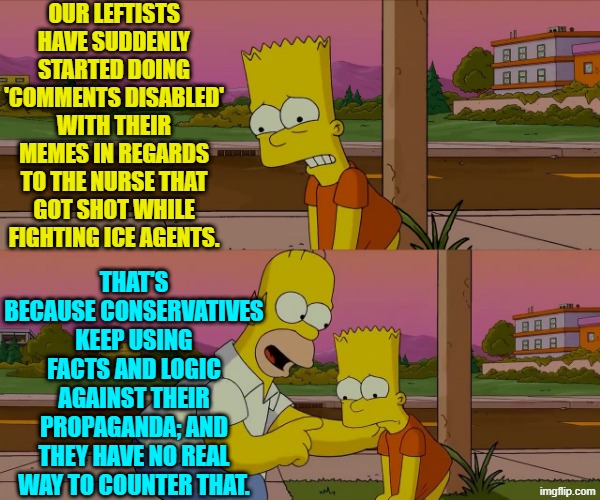 I thought I noticed you noticing that.  LOL . . . 'comments disabled'. | OUR LEFTISTS HAVE SUDDENLY STARTED DOING 'COMMENTS DISABLED' WITH THEIR MEMES IN REGARDS TO THE NURSE THAT GOT SHOT WHILE FIGHTING ICE AGENTS. THAT'S BECAUSE CONSERVATIVES KEEP USING FACTS AND LOGIC AGAINST THEIR PROPAGANDA; AND THEY HAVE NO REAL WAY TO COUNTER THAT. | image tagged in worst day of my life | made w/ Imgflip meme maker