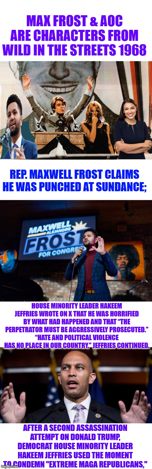 A cult classic movie, 14 or fight was their CamPAIN logo. PREDICTON..  AOC / FROST 2028 | MAX FROST & AOC ARE CHARACTERS FROM WILD IN THE STREETS 1968; REP. MAXWELL FROST CLAIMS HE WAS PUNCHED AT SUNDANCE;; HOUSE MINORITY LEADER HAKEEM JEFFRIES WROTE ON X THAT HE WAS HORRIFIED BY WHAT HAD HAPPENED AND THAT “THE PERPETRATOR MUST BE AGGRESSIVELY PROSECUTED.”
“HATE AND POLITICAL VIOLENCE HAS NO PLACE IN OUR COUNTRY,” JEFFRIES CONTINUED. AFTER A SECOND ASSASSINATION ATTEMPT ON DONALD TRUMP, DEMOCRAT HOUSE MINORITY LEADER HAKEEM JEFFRIES USED THE MOMENT TO CONDEMN "EXTREME MAGA REPUBLICANS," | made w/ Imgflip meme maker
