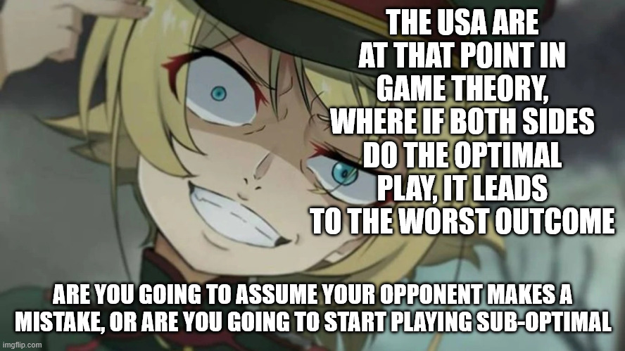 Keep pretending your opponents are idiots. I will keep watching. | THE USA ARE AT THAT POINT IN GAME THEORY, WHERE IF BOTH SIDES DO THE OPTIMAL PLAY, IT LEADS TO THE WORST OUTCOME; ARE YOU GOING TO ASSUME YOUR OPPONENT MAKES A MISTAKE, OR ARE YOU GOING TO START PLAYING SUB-OPTIMAL | image tagged in usa,so hot right now,democrats,republicans | made w/ Imgflip meme maker