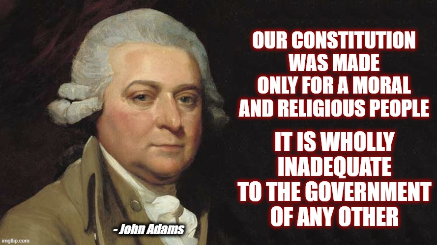 Explains a lot concerning our time | OUR CONSTITUTION WAS MADE ONLY FOR A MORAL AND RELIGIOUS PEOPLE; IT IS WHOLLY INADEQUATE TO THE GOVERNMENT OF ANY OTHER; - John Adams | image tagged in politics,american politics,maga,america,johh adams,constitution | made w/ Imgflip meme maker