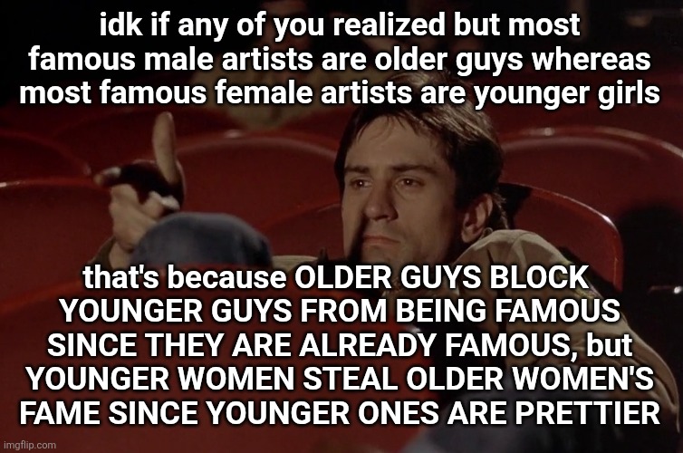 this fact hurts to know | idk if any of you realized but most famous male artists are older guys whereas most famous female artists are younger girls; that's because OLDER GUYS BLOCK 
YOUNGER GUYS FROM BEING FAMOUS SINCE THEY ARE ALREADY FAMOUS, but
YOUNGER WOMEN STEAL OLDER WOMEN'S
FAME SINCE YOUNGER ONES ARE PRETTIER | image tagged in robert de niro in movie theater | made w/ Imgflip meme maker