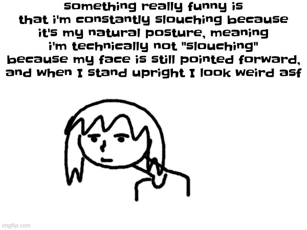 HERE'S SOME BORING INFORMATION ABOUT MY LIFE | something really funny is that i'm constantly slouching because it's my natural posture, meaning i'm technically not "slouching" because my face is still pointed forward, and when I stand upright I look weird asf | made w/ Imgflip meme maker