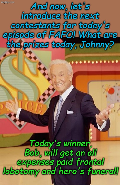 Same time, same station seven days a week with endless reruns... | And now, let's introduce the next contestants for today's episode of FAFO! What are the prizes today, Johnny? Today's winner, Bob, will get an all expenses paid frontal lobotomy and hero's funeral! | image tagged in game show | made w/ Imgflip meme maker