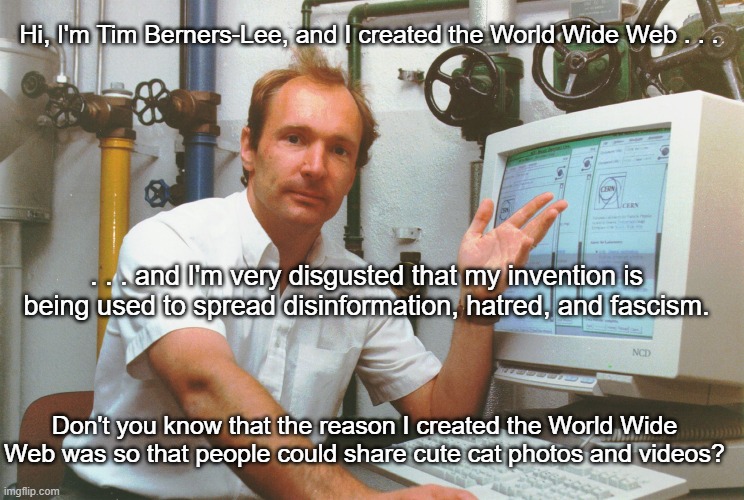 Tim Berners-Lee World Wide Web | Hi, I'm Tim Berners-Lee, and I created the World Wide Web . . . . . . and I'm very disgusted that my invention is being used to spread disinformation, hatred, and fascism. Don't you know that the reason I created the World Wide Web was so that people could share cute cat photos and videos? | image tagged in tim berners-lee,world wide web,what the world needs now is cat photos and videos | made w/ Imgflip meme maker