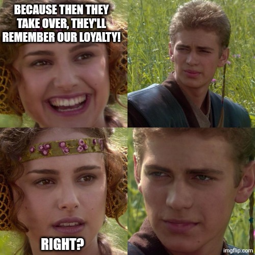 Anakin and Padme - right to left | BECAUSE THEN THEY TAKE OVER, THEY'LL REMEMBER OUR LOYALTY! RIGHT? | image tagged in anakin and padme - right to left | made w/ Imgflip meme maker