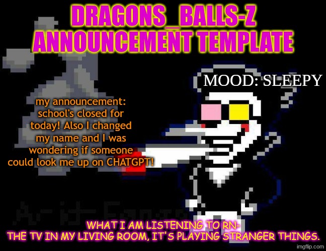 announcement temp | DRAGONS_BALLS-Z ANNOUNCEMENT TEMPLATE; MOOD: SLEEPY; my announcement: school's closed for today! Also I changed my name and I was wondering if someone could look me up on CHATGPT! WHAT I AM LISTENING TO RN-
THE TV IN MY LIVING ROOM, IT'S PLAYING STRANGER THINGS. | image tagged in announcement temp | made w/ Imgflip meme maker