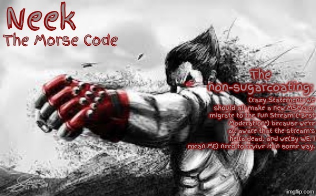 Cloud_Neek's Teritary Announcement Template | Crazy Statement: We should all make a new MSMG or migrate to the Fun Stream ("Best Moderation") because we're all aware that the stream's hella dead, and we(By WE, I mean ME) need to revive it in some way. | image tagged in cloud_neek's teritary announcement template | made w/ Imgflip meme maker