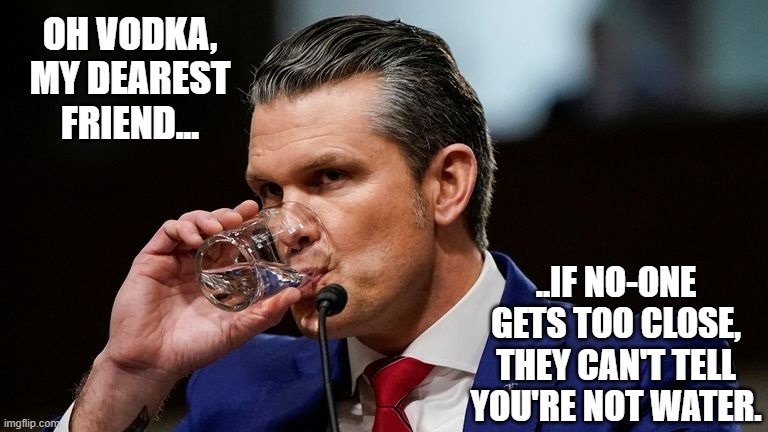 Yes, it's speculative, sure... that said, alcoholics do that sort of thing. | OH VODKA, MY DEAREST FRIEND... ..IF NO-ONE GETS TOO CLOSE, THEY CAN'T TELL YOU'RE NOT WATER. | image tagged in hegseth drinking | made w/ Imgflip meme maker