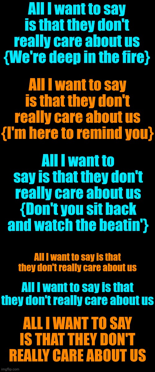 ALL I WANT TO SAY IS THAT THEY DON'T REALLY CARE ABOUT US | All I want to say is that they don't really care about us
{We're deep in the fire}; All I want to say is that they don't really care about us
{I'm here to remind you}; All I want to say is that they don't really care about us
{Don't you sit back and watch the beatin'}; All I want to say is that they don't really care about us; All I want to say is that they don't really care about us; ALL I WANT TO SAY IS THAT THEY DON'T REALLY CARE ABOUT US | image tagged in memes,impeach trump,when your government attacks,special kind of stupid,maga,michael jackson | made w/ Imgflip meme maker