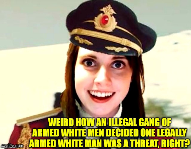 WEIRD HOW AN ILLEGAL GANG OF ARMED WHITE MEN DECIDED ONE LEGALLY ARMED WHITE MAN WAS A THREAT, RIGHT? | image tagged in i know right | made w/ Imgflip meme maker
