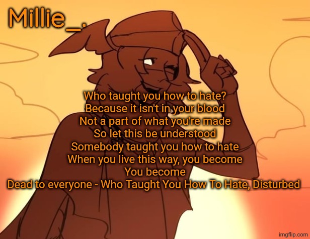 Millie's Hermes from Epic: The Musical announcement template | Who taught you how to hate?
Because it isn't in your blood
Not a part of what you're made
So let this be understood
Somebody taught you how to hate
When you live this way, you become
You become
Dead to everyone - Who Taught You How To Hate, Disturbed | image tagged in millie's hermes from epic the musical announcement template | made w/ Imgflip meme maker