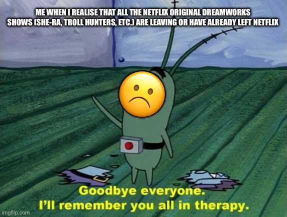 They got me through my childhood, and now there gonna leave | ME WHEN I REALISE THAT ALL THE NETFLIX ORIGINAL DREAMWORKS SHOWS (SHE-RA, TROLL HUNTERS, ETC.) ARE LEAVING OR HAVE ALREADY LEFT NETFLIX; ☹️ | image tagged in goodbye everyone i'll remember you all in therapy | made w/ Imgflip meme maker