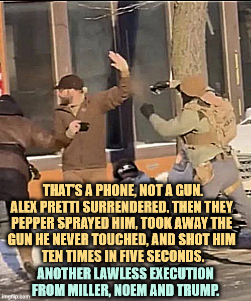 Only the troops touched the gun. Pretti never did. | THAT'S A PHONE, NOT A GUN.
ALEX PRETTI SURRENDERED. THEN THEY 

PEPPER SPRAYED HIM, TOOK AWAY THE 
GUN HE NEVER TOUCHED, AND SHOT HIM 
TEN TIMES IN FIVE SECONDS. ANOTHER LAWLESS EXECUTION FROM MILLER, NOEM AND TRUMP. | image tagged in alex pretti surrendering the pepper spray and shot to death,alex pretti,nurse,veterans,murder,kristi noem | made w/ Imgflip meme maker