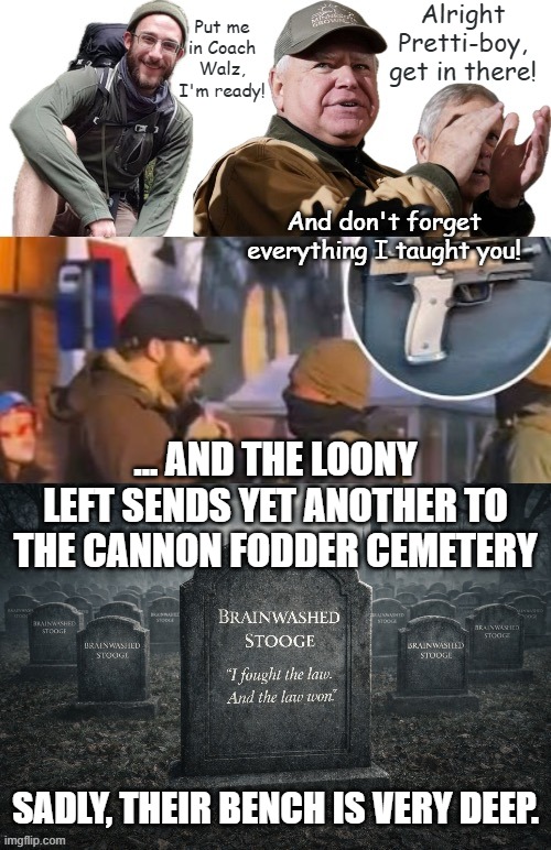 When you openly encourage your masses to violently attack law enforcement, you pulled the trigger. | Alright Pretti-boy, get in there! Put me in Coach Walz, I'm ready! And don't forget everything I taught you! ... AND THE LOONY LEFT SENDS YET ANOTHER TO THE CANNON FODDER CEMETERY; SADLY, THEIR BENCH IS VERY DEEP. | image tagged in minnesota,protesters,illegal immigration | made w/ Imgflip meme maker