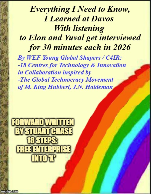 blank childrens book cover | Everything I Need to Know,
I Learned at Davos 
With listening 
to Elon and Yuval get interviewed
for 30 minutes each in 2026; By WEF Young Global Shapers / C4IR:
-18 Centres for Technology & Innovation
in Collaboration inspired by
-The Global Technocracy Movement
of M. King Hubbert, J.N. Haldeman; FORWARD WRITTEN 
BY STUART CHASE
18 STEPS:  
FREE ENTERPRISE
INTO 'X' | image tagged in blank childrens book cover | made w/ Imgflip meme maker