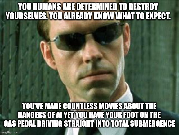 AI | YOU HUMANS ARE DETERMINED TO DESTROY YOURSELVES. YOU ALREADY KNOW WHAT TO EXPECT. YOU'VE MADE COUNTLESS MOVIES ABOUT THE DANGERS OF AI YET YOU HAVE YOUR FOOT ON THE GAS PEDAL DRIVING STRAIGHT INTO TOTAL SUBMERGENCE | image tagged in agent smith matrix | made w/ Imgflip meme maker