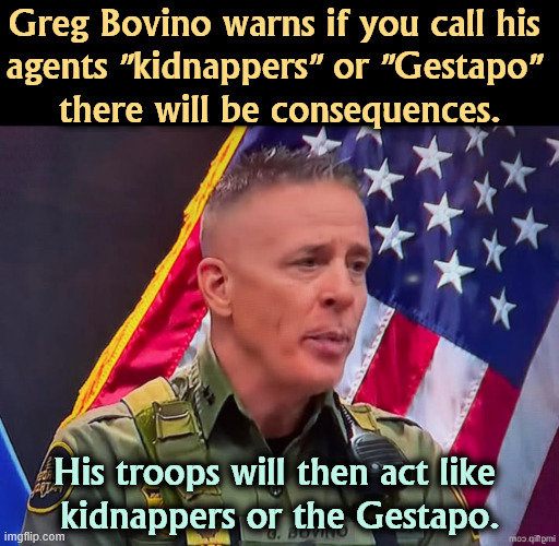 You're fired! | Greg Bovino warns if you call his 
agents "kidnappers" or "Gestapo" 
there will be consequences. His troops will then act like 
kidnappers or the Gestapo. | image tagged in trump,greg bovino,kidnapper,gestapo,ice | made w/ Imgflip meme maker