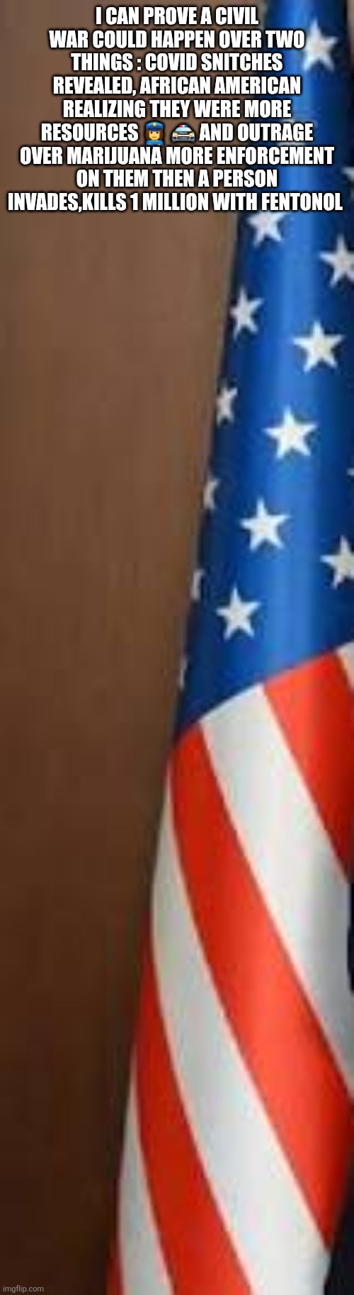 Civil war two will be justified | I CAN PROVE A CIVIL WAR COULD HAPPEN OVER TWO THINGS : COVID SNITCHES REVEALED, AFRICAN AMERICAN REALIZING THEY WERE MORE RESOURCES 👮‍♀️ 🚔 AND OUTRAGE OVER MARIJUANA MORE ENFORCEMENT ON THEM THEN A PERSON INVADES,KILLS 1 MILLION WITH FENTONOL | image tagged in cw2,blacks | made w/ Imgflip meme maker