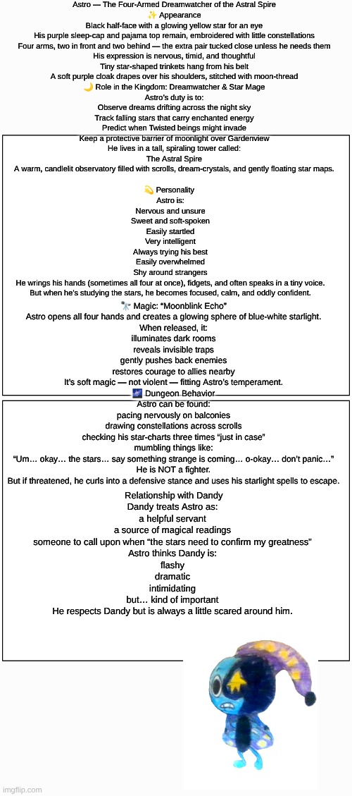 Astro(Dandy's Dungeon AU) lore (sorry if it's hard to read I made it as big as I could) | Astro — The Four-Armed Dreamwatcher of the Astral Spire
✨ Appearance
Black half-face with a glowing yellow star for an eye
His purple sleep-cap and pajama top remain, embroidered with little constellations
Four arms, two in front and two behind — the extra pair tucked close unless he needs them
His expression is nervous, timid, and thoughtful
Tiny star-shaped trinkets hang from his belt
A soft purple cloak drapes over his shoulders, stitched with moon-thread

🌙 Role in the Kingdom: Dreamwatcher & Star Mage
Astro’s duty is to:
Observe dreams drifting across the night sky
Track falling stars that carry enchanted energy
Predict when Twisted beings might invade
Keep a protective barrier of moonlight over Gardenview
He lives in a tall, spiraling tower called:
The Astral Spire
A warm, candlelit observatory filled with scrolls, dream-crystals, and gently floating star maps. 💫 Personality 
Astro is:
Nervous and unsure
Sweet and soft-spoken
Easily startled
Very intelligent
Always trying his best
Easily overwhelmed
Shy around strangers
He wrings his hands (sometimes all four at once), fidgets, and often speaks in a tiny voice.
But when he’s studying the stars, he becomes focused, calm, and oddly confident. 🔭 Magic: “Moonblink Echo”
Astro opens all four hands and creates a glowing sphere of blue-white starlight.
When released, it:
illuminates dark rooms
reveals invisible traps
gently pushes back enemies
restores courage to allies nearby
It’s soft magic — not violent — fitting Astro’s temperament.

🌌 Dungeon Behavior
Astro can be found:
pacing nervously on balconies
drawing constellations across scrolls
checking his star-charts three times “just in case”
mumbling things like:
“Um… okay… the stars… say something strange is coming… o-okay… don’t panic…”
He is NOT a fighter.
But if threatened, he curls into a defensive stance and uses his starlight spells to escape. Relationship with Dandy
Dandy treats Astro as:
a helpful servant
a source of magical readings
someone to call upon when “the stars need to confirm my greatness”
Astro thinks Dandy is:
flashy
dramatic
intimidating
but… kind of important
He respects Dandy but is always a little scared around him. | image tagged in dandy's world,drawing,drawings,lore,dandy's dungeon,au | made w/ Imgflip meme maker