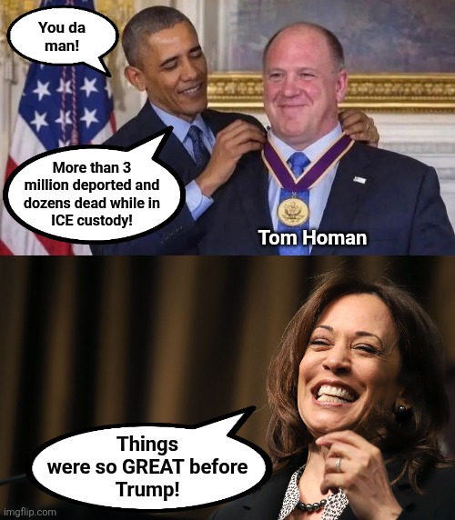 The glory days of deportations and ICE | You da
man! More than 3
million deported and
dozens dead while in
ICE custody! Tom Homan; Things
were so GREAT before
Trump! | image tagged in kamala harris laughing,memes,obama,ice,democrats,illegal immigrants | made w/ Imgflip meme maker