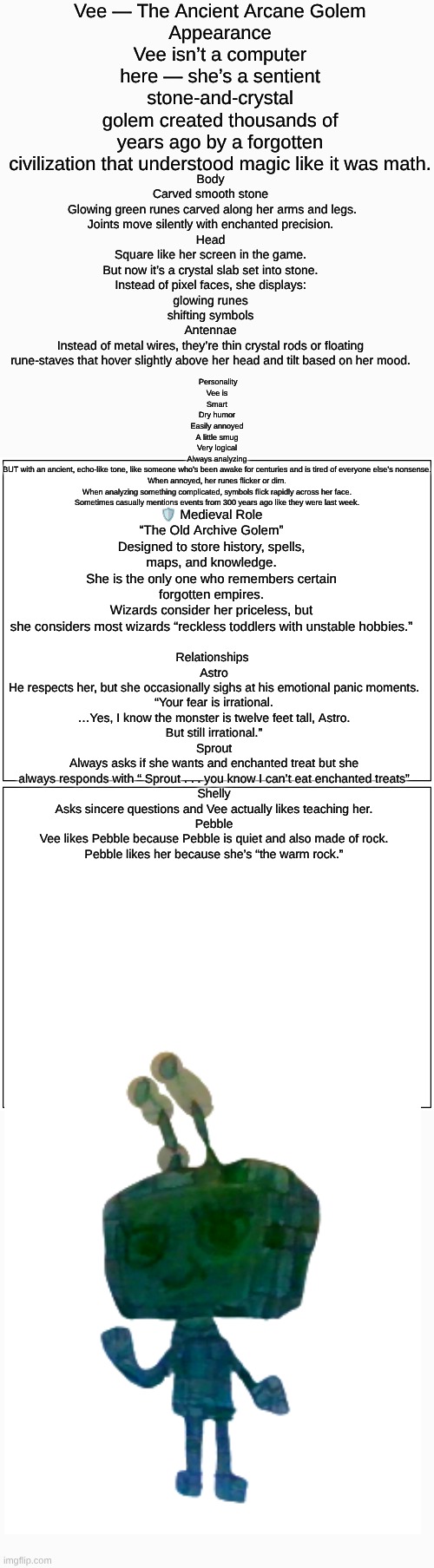 Vee (Dandy's Dungeon AU) lore (sorry if it's hard to read I made it as big as I could) | Vee — The Ancient Arcane Golem
Appearance
Vee isn’t a computer here — she’s a sentient stone-and-crystal golem created thousands of years ago by a forgotten civilization that understood magic like it was math. Body
Carved smooth stone
 Glowing green runes carved along her arms and legs.
Joints move silently with enchanted precision.
Head
Square like her screen in the game.
But now it’s a crystal slab set into stone.
Instead of pixel faces, she displays:
glowing runes
shifting symbols
Antennae
Instead of metal wires, they’re thin crystal rods or floating rune-staves that hover slightly above her head and tilt based on her mood. Personality
Vee is
Smart
Dry humor
Easily annoyed
A little smug
Very logical
Always analyzing
BUT with an ancient, echo-like tone, like someone who’s been awake for centuries and is tired of everyone else’s nonsense.
When annoyed, her runes flicker or dim.
When analyzing something complicated, symbols flick rapidly across her face.
Sometimes casually mentions events from 300 years ago like they were last week. 🛡️ Medieval Role
“The Old Archive Golem”
Designed to store history, spells, maps, and knowledge.
She is the only one who remembers certain forgotten empires.
Wizards consider her priceless, but she considers most wizards “reckless toddlers with unstable hobbies.”; Relationships 
Astro
He respects her, but she occasionally sighs at his emotional panic moments.
“Your fear is irrational.
…Yes, I know the monster is twelve feet tall, Astro.
But still irrational.”
Sprout
Always asks if she wants and enchanted treat but she always responds with “ Sprout . . . you know I can’t eat enchanted treats”
Shelly
Asks sincere questions and Vee actually likes teaching her.
Pebble
Vee likes Pebble because Pebble is quiet and also made of rock.
Pebble likes her because she’s “the warm rock.” | image tagged in dandy's world,dandy's dungeon,drawings,drawing,au,lore | made w/ Imgflip meme maker