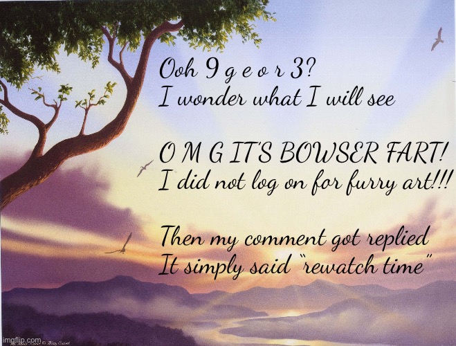 Love Poem | Ooh 9 g e o r 3?
I wonder what I will see
 
O M G IT’S BOWSER FART!
I did not log on for furry art!!!
 
Then my comment got replied
It simply said “rewatch time” | image tagged in love poem | made w/ Imgflip meme maker