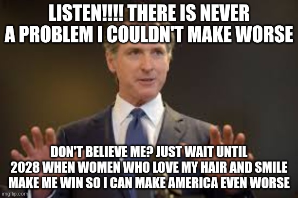 Gavin Newsom | LISTEN!!!! THERE IS NEVER A PROBLEM I COULDN'T MAKE WORSE; DON'T BELIEVE ME? JUST WAIT UNTIL 2028 WHEN WOMEN WHO LOVE MY HAIR AND SMILE MAKE ME WIN SO I CAN MAKE AMERICA EVEN WORSE | image tagged in gavin newsom | made w/ Imgflip meme maker
