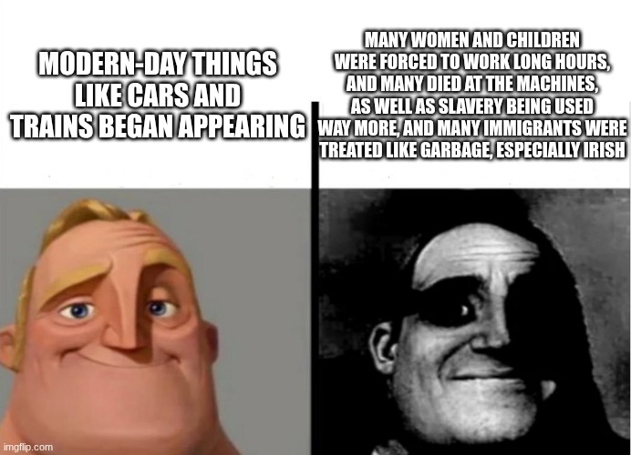 Industrial Revolution be like.... | MANY WOMEN AND CHILDREN WERE FORCED TO WORK LONG HOURS, AND MANY DIED AT THE MACHINES, AS WELL AS SLAVERY BEING USED WAY MORE, AND MANY IMMIGRANTS WERE TREATED LIKE GARBAGE, ESPECIALLY IRISH; MODERN-DAY THINGS LIKE CARS AND TRAINS BEGAN APPEARING | image tagged in teacher's copy | made w/ Imgflip meme maker
