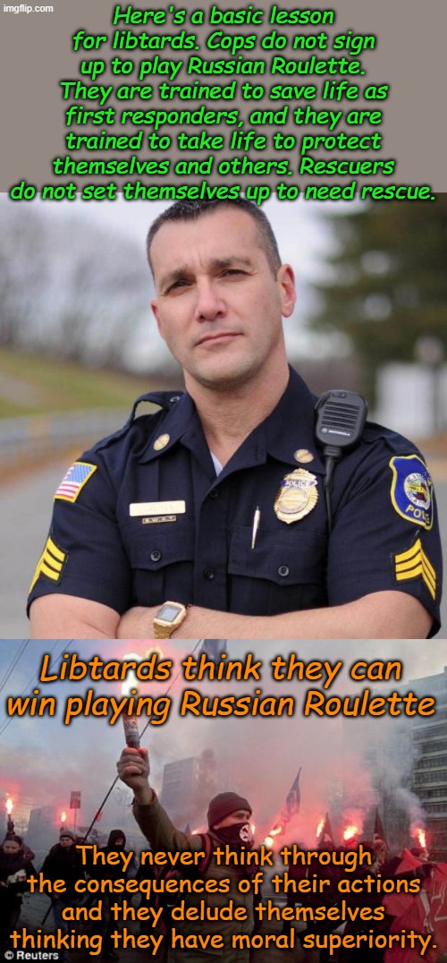 Lessons for Libtards, which of course they will ignore or rally against in the comments. | Here's a basic lesson for libtards. Cops do not sign up to play Russian Roulette. They are trained to save life as first responders, and they are trained to take life to protect themselves and others. Rescuers do not set themselves up to need rescue. Libtards think they can win playing Russian Roulette; They never think through the consequences of their actions and they delude themselves thinking they have moral superiority. | image tagged in cop,protest | made w/ Imgflip meme maker