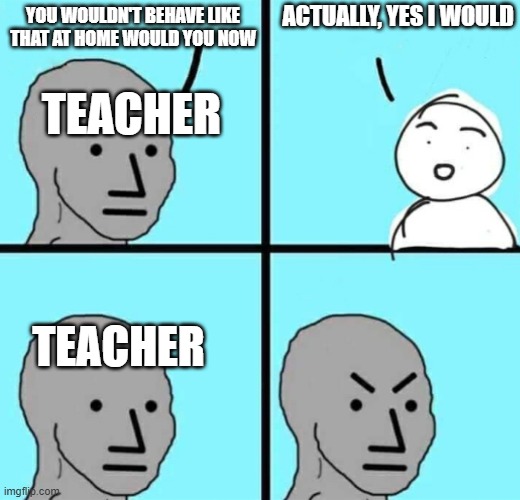 Angry npc wojak | ACTUALLY, YES I WOULD; YOU WOULDN'T BEHAVE LIKE THAT AT HOME WOULD YOU NOW; TEACHER; TEACHER | image tagged in angry npc wojak | made w/ Imgflip meme maker