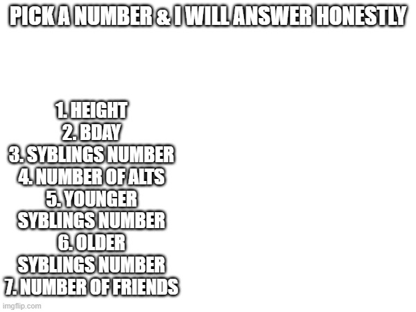 1. HEIGHT
2. BDAY
3. SYBLINGS NUMBER
4. NUMBER OF ALTS
5. YOUNGER SYBLINGS NUMBER
6. OLDER SYBLINGS NUMBER
7. NUMBER OF FRIENDS; PICK A NUMBER & I WILL ANSWER HONESTLY | made w/ Imgflip meme maker