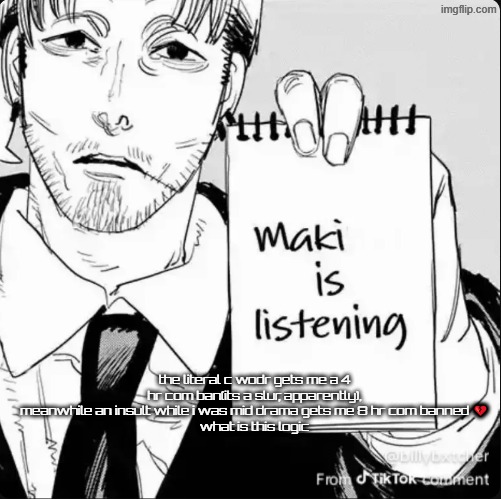 it should be at MOST 4 hours, it was barely that many swears | the literal c wodr gets me a 4 hr com ban(its a slur, apparently), meanwhile an insult while i was mid drama gets me 8 hr com banned 💔
what is this logic | image tagged in maki is listening | made w/ Imgflip meme maker