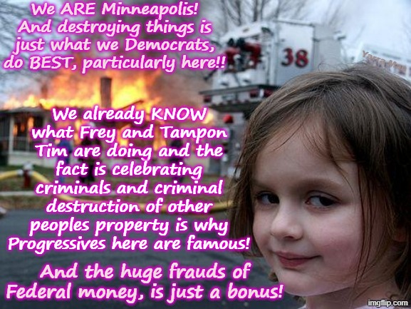 WE ARE MINNEAPOLIS! Destroying other peoples property is what we do, the frauds are just a bonus! | We ARE Minneapolis! And destroying things is just what we Democrats, do BEST, particularly here!! Yarra Man; We already KNOW what Frey and Tampon Tim are doing and the fact is celebrating criminals and criminal destruction of other peoples property is why Progressives here are famous! And the huge frauds of Federal money, is just a bonus! | image tagged in disaster girl,frey tampon tim,minneapolis minnesota,ultra far left us democrats,self gratification by proxy woke | made w/ Imgflip meme maker