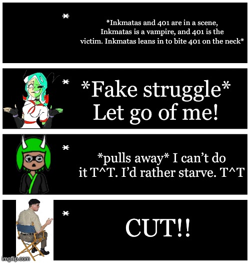 Inkmatas is incapable of harming 401, Inkmatas isn’t weak, she just loves 401 so much | *Inkmatas and 401 are in a scene, Inkmatas is a vampire, and 401 is the victim. Inkmatas leans in to bite 401 on the neck*; *Fake struggle* Let go of me! *pulls away* I can’t do it T^T. I’d rather starve. T^T; CUT!! | image tagged in 4 undertale textboxes | made w/ Imgflip meme maker