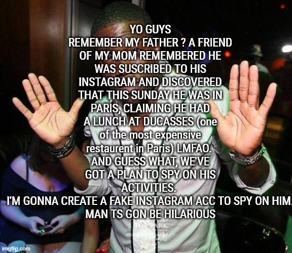 LMFAOOOOOOOOOOOOOO HE SO FUCKING DEAD NOW, HE DEADASS PROOVED THAT HE DOESNT CARE ABOUT US, AT ALL | YO GUYS REMEMBER MY FATHER ? A FRIEND OF MY MOM REMEMBERED HE WAS SUSCRIBED TO HIS INSTAGRAM AND DISCOVERED THAT THIS SUNDAY HE WAS IN PARIS, CLAIMING HE HAD A LUNCH AT DUCASSES (one of the most expensive restaurent in Paris) LMFAO. 
AND GUESS WHAT, WE'VE GOT A PLAN TO SPY ON HIS ACTIVITIES. 
I'M GONNA CREATE A FAKE INSTAGRAM ACC TO SPY ON HIM.
MAN TS GON BE HILARIOUS | image tagged in kevin hart hands up | made w/ Imgflip meme maker