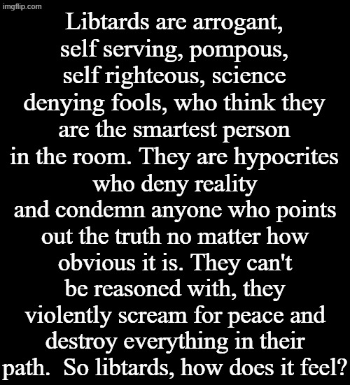 If any Libtard wants to prove me wrong, go for it! | Libtards are arrogant, self serving, pompous, self righteous, science denying fools, who think they are the smartest person in the room. They are hypocrites; who deny reality and condemn anyone who points out the truth no matter how obvious it is. They can't be reasoned with, they violently scream for peace and destroy everything in their path.  So libtards, how does it feel? | image tagged in black plain template | made w/ Imgflip meme maker