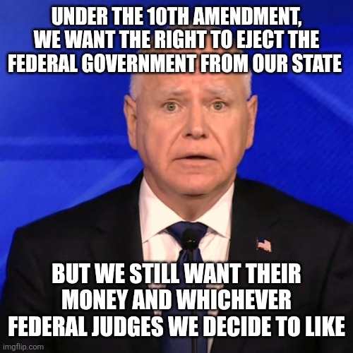 Tim Walz Debate 2024 | UNDER THE 10TH AMENDMENT, WE WANT THE RIGHT TO EJECT THE FEDERAL GOVERNMENT FROM OUR STATE; BUT WE STILL WANT THEIR MONEY AND WHICHEVER FEDERAL JUDGES WE DECIDE TO LIKE | image tagged in tim walz debate 2024 | made w/ Imgflip meme maker