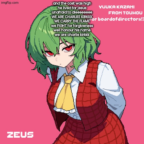yuuka kazami | and the cost was high
he lived for jesus
unafraid to dieeeeeeee
WE ARE CHARLIEE KIRKKK
WE CARRY THE FLAME
we FIGHT for forgiveness
well honour his name
we are charlie kirkkk | image tagged in yuuka kazami | made w/ Imgflip meme maker