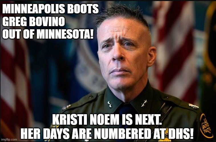 ICE Out! Minnesota boots Bovino! | MINNEAPOLIS BOOTS
GREG BOVINO
OUT OF MINNESOTA! KRISTI NOEM IS NEXT. 
HER DAYS ARE NUMBERED AT DHS! | image tagged in kristi noem,greg bovino,ice,dhs,minnesota,minneapolis | made w/ Imgflip meme maker