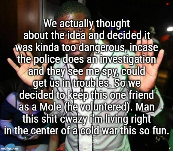 It all happenned yesterday, and our mole found the story (that deletes 24H after posted) around 2h before it deletes. | We actually thought about the idea and decided it was kinda too dangerous, incase the police does an investigation and they see me spy, could get us in troubles. So we decided to keep this one friend as a Mole (he voluntered). Man this shit cwazy i'm living right in the center of a cold war this so fun. | image tagged in kevin hart hands up | made w/ Imgflip meme maker